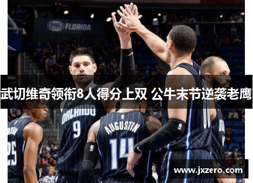 武切维奇领衔8人得分上双 公牛末节逆袭老鹰 武切维奇领衔8人得分上双 公牛末节逆袭老鹰